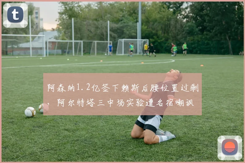 阿森纳1.2亿签下赖斯后腰位置过剩,阿尔特塔三中场实验遭名宿嘲讽