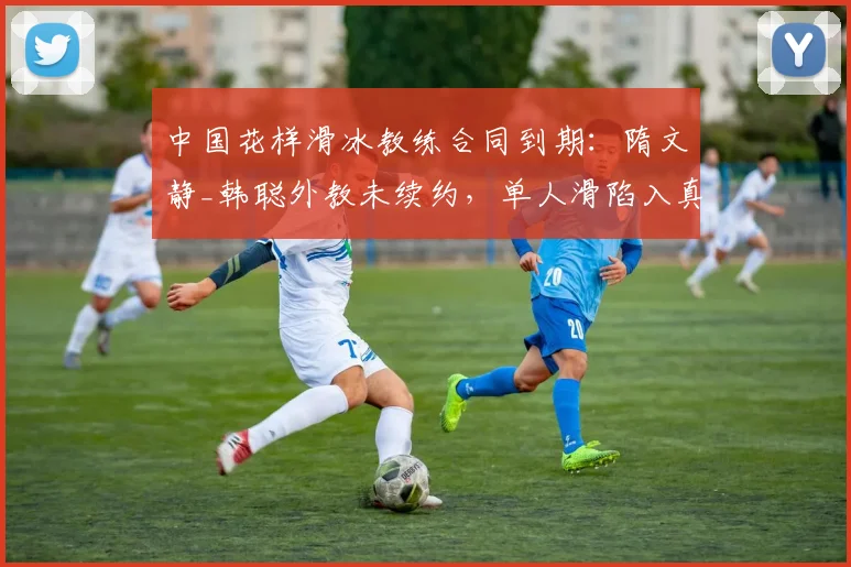 中国花样滑冰教练合同到期：隋文静_韩聪外教未续约，单人滑陷入真空