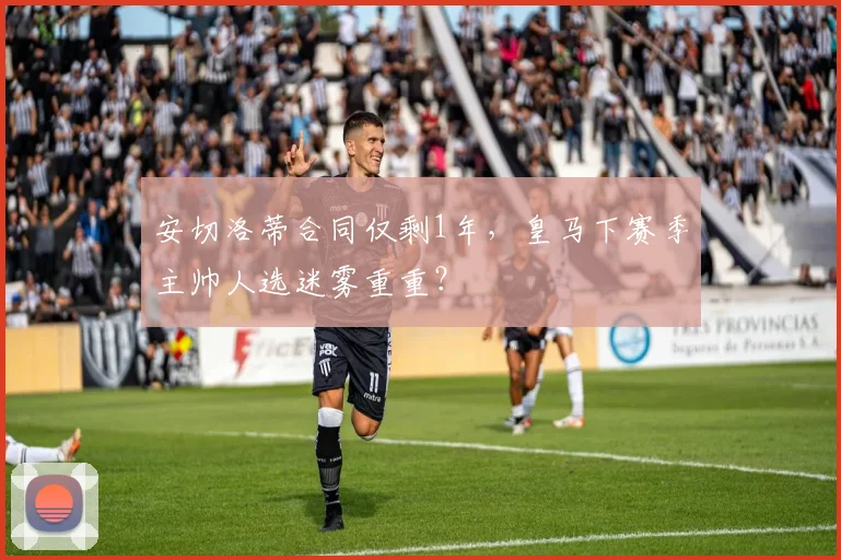 安切洛蒂合同仅剩1年，皇马下赛季主帅人选迷雾重重？