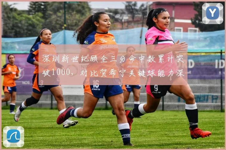 深圳新世纪顾全三分命中数累计突破1000,对比贺希宁关键球能力深圳锋线双核
